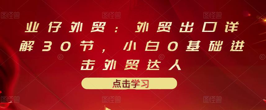 业仔外贸：外贸出口详解30节，小白0基础进击外贸达人 价值666元